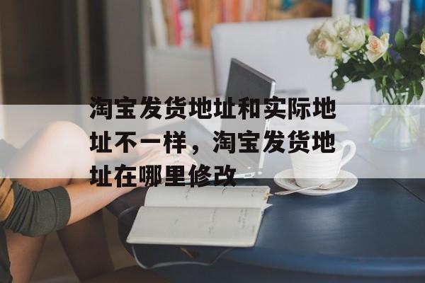 淘宝发货地址和实际地址不一样，淘宝发货地址在哪里修改-第1张图片-