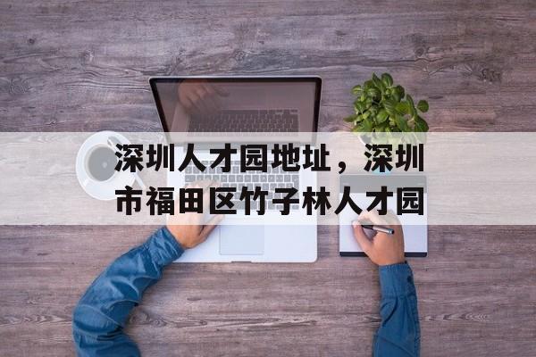 深圳人才园地址，深圳市福田区竹子林人才园-第1张图片-