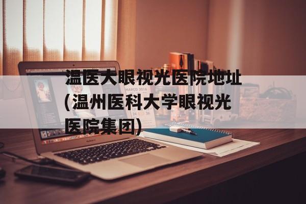 温医大眼视光医院地址(温州医科大学眼视光医院集团)-第1张图片-