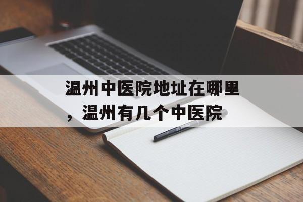 温州中医院地址在哪里，温州有几个中医院-第1张图片-