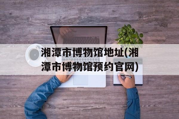 湘潭市博物馆地址(湘潭市博物馆预约官网)-第1张图片-