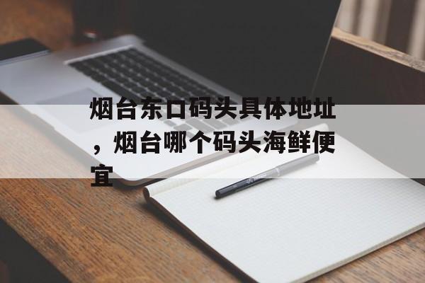 烟台东口码头具体地址，烟台哪个码头海鲜便宜-第1张图片-