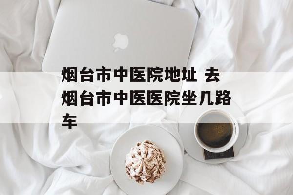 烟台市中医院地址 去烟台市中医医院坐几路车-第1张图片-
