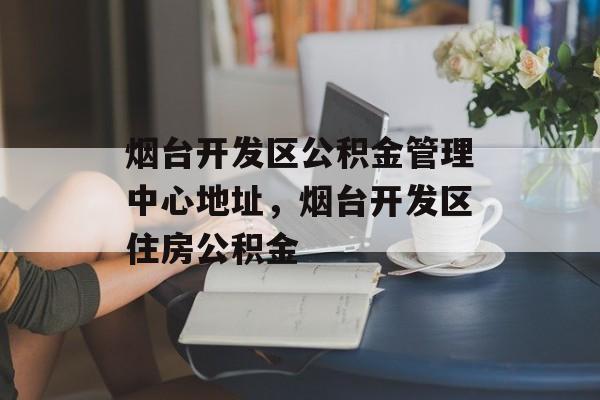 烟台开发区公积金管理中心地址，烟台开发区住房公积金-第1张图片-