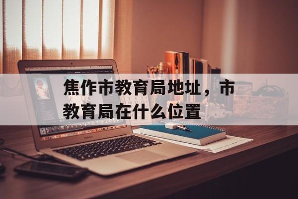 焦作市教育局地址，市教育局在什么位置-第1张图片-