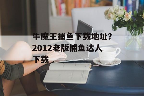 牛魔王捕鱼下载地址？2012老版捕鱼达人下载-第1张图片-