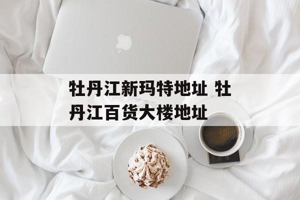 牡丹江新玛特地址 牡丹江百货大楼地址-第1张图片-