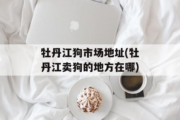 牡丹江狗市场地址(牡丹江卖狗的地方在哪)-第1张图片-