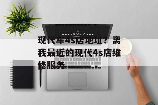 现代车4s店地址？离我最近的现代4s店维修服务-第1张图片-