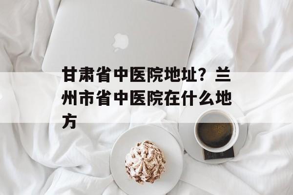 甘肃省中医院地址？兰州市省中医院在什么地方-第1张图片-