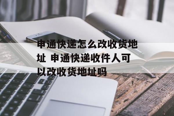 申通快递怎么改收货地址 申通快递收件人可以改收货地址吗-第1张图片-