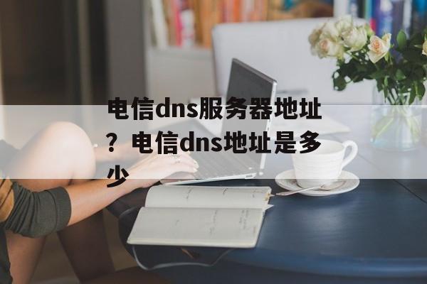 电信dns服务器地址？电信dns地址是多少-第1张图片-