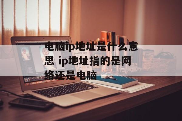 电脑ip地址是什么意思 ip地址指的是网络还是电脑-第1张图片-