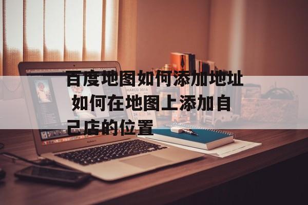 百度地图如何添加地址 如何在地图上添加自己店的位置-第1张图片-