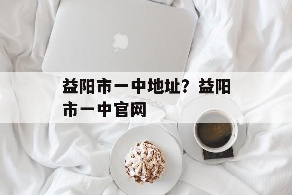 益阳市一中地址？益阳市一中官网-第1张图片-