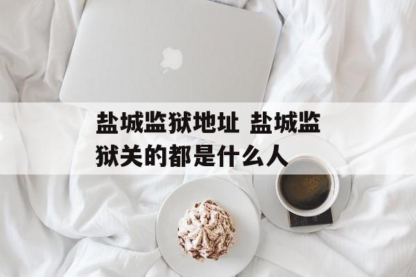 盐城监狱地址 盐城监狱关的都是什么人-第1张图片-