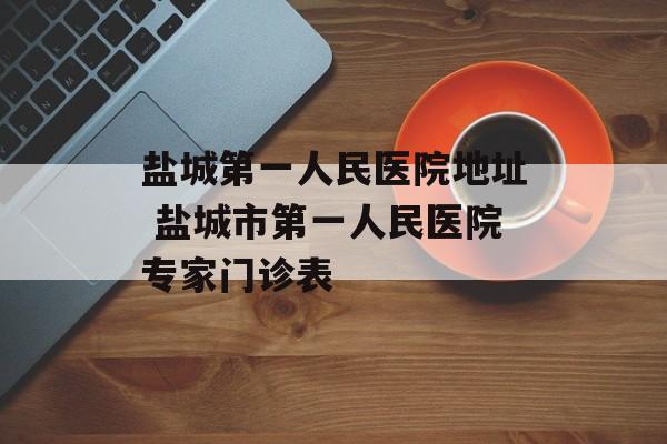 盐城第一人民医院地址 盐城市第一人民医院专家门诊表-第1张图片-