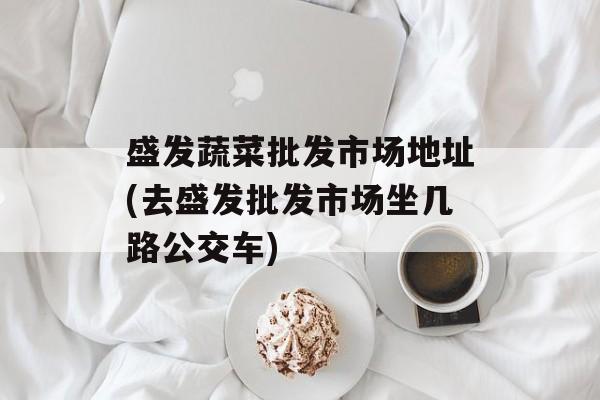 盛发蔬菜批发市场地址(去盛发批发市场坐几路公交车)-第1张图片-