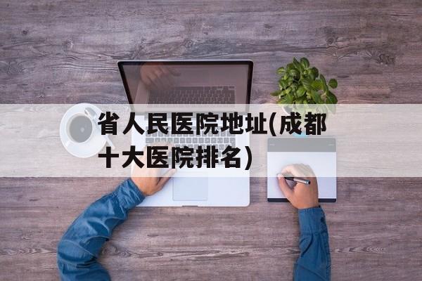 省人民医院地址(成都十大医院排名)-第1张图片-
