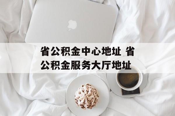 省公积金中心地址 省公积金服务大厅地址-第1张图片-