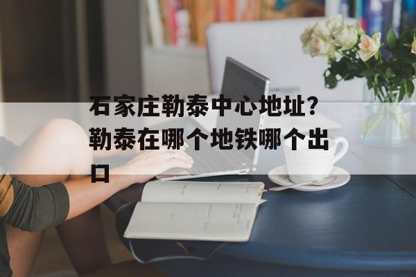 石家庄勒泰中心地址？勒泰在哪个地铁哪个出口-第1张图片-