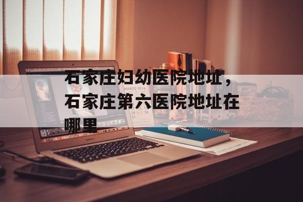 石家庄妇幼医院地址，石家庄第六医院地址在哪里-第1张图片-