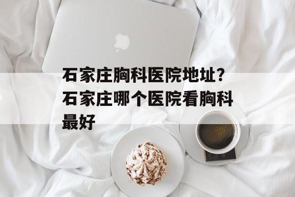 石家庄胸科医院地址？石家庄哪个医院看胸科最好-第1张图片-