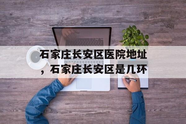 石家庄长安区医院地址，石家庄长安区是几环-第1张图片-