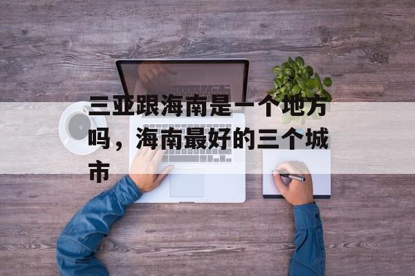 三亚跟海南是一个地方吗，海南最好的三个城市-第1张图片-