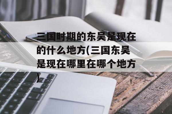 三国时期的东吴是现在的什么地方(三国东吴是现在哪里在哪个地方)-第1张图片-