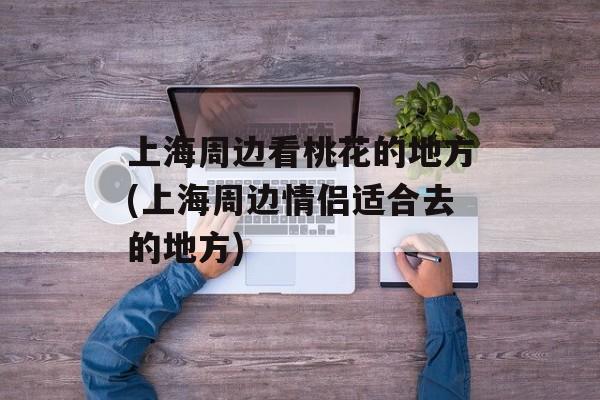 上海周边看桃花的地方(上海周边情侣适合去的地方)-第1张图片-