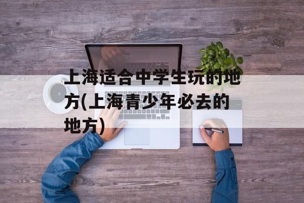 上海适合中学生玩的地方(上海青少年必去的地方)-第1张图片-