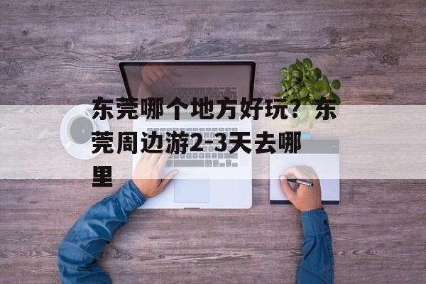 东莞哪个地方好玩？东莞周边游2-3天去哪里-第1张图片-
