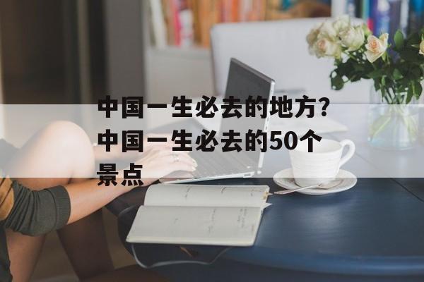 中国一生必去的地方？中国一生必去的50个景点-第1张图片-