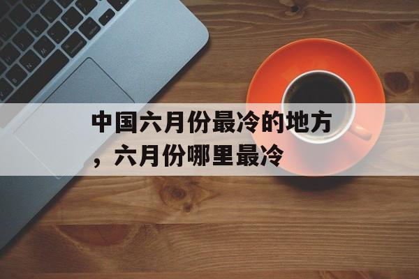 中国六月份最冷的地方，六月份哪里最冷-第1张图片-