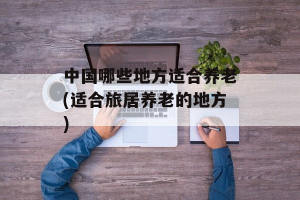 中国哪些地方适合养老(适合旅居养老的地方)-第1张图片-