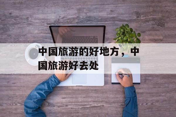 中国旅游的好地方，中国旅游好去处-第1张图片-