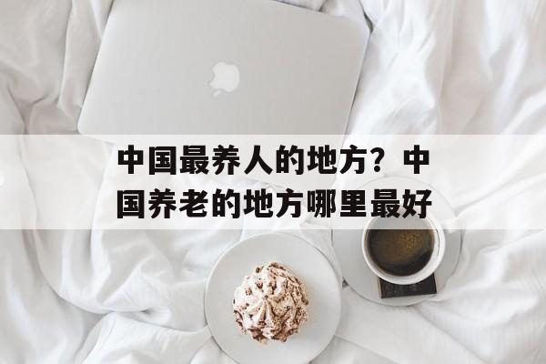 中国最养人的地方？中国养老的地方哪里最好-第1张图片-