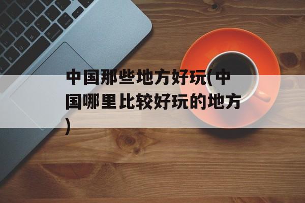 中国那些地方好玩(中国哪里比较好玩的地方)-第1张图片-