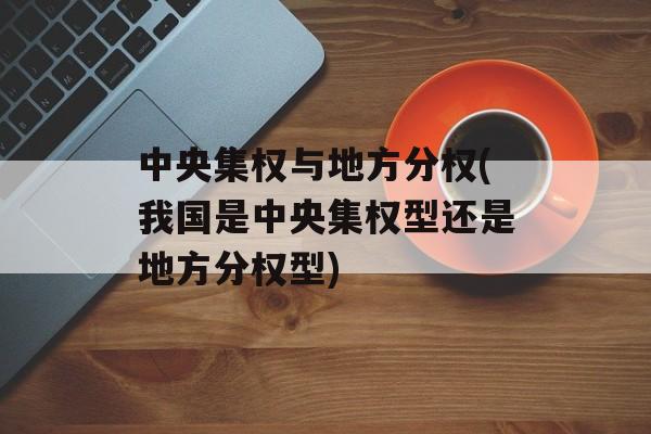 中央集权与地方分权(我国是中央集权型还是地方分权型)-第1张图片-