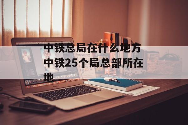 中铁总局在什么地方 中铁25个局总部所在地-第1张图片-