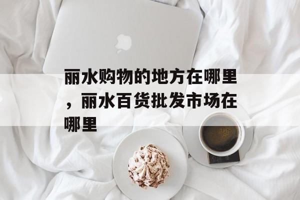 丽水购物的地方在哪里，丽水百货批发市场在哪里-第1张图片-