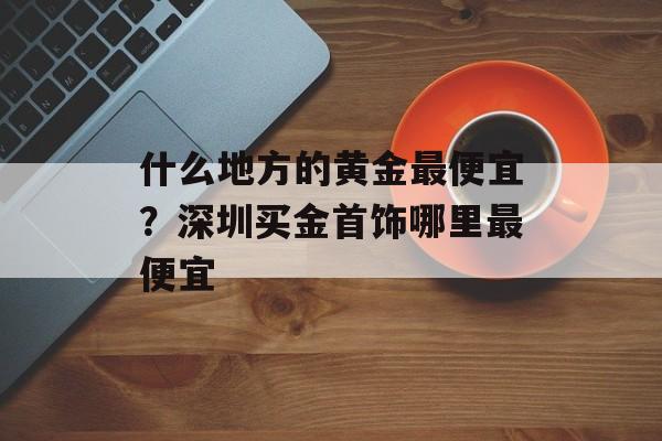 什么地方的黄金最便宜？深圳买金首饰哪里最便宜-第1张图片-
