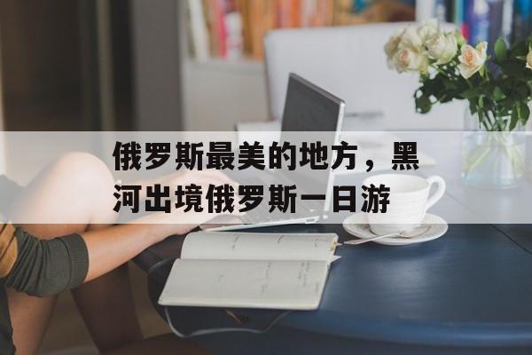 俄罗斯最美的地方，黑河出境俄罗斯一日游-第1张图片-