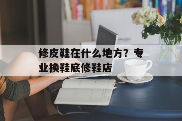 修皮鞋在什么地方？专业换鞋底修鞋店-第1张图片-