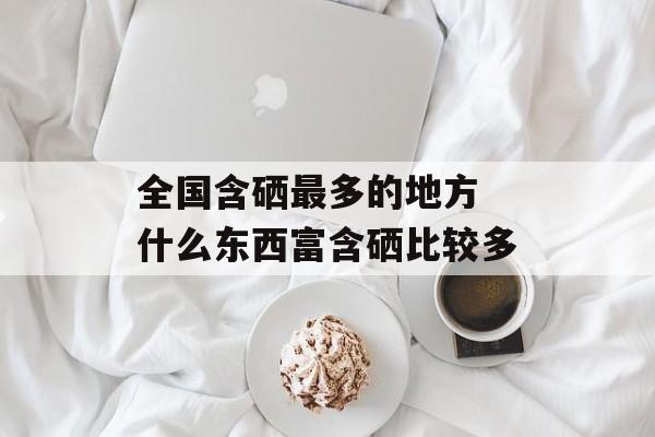 全国含硒最多的地方 什么东西富含硒比较多-第1张图片-