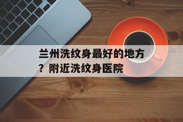 兰州洗纹身最好的地方？附近洗纹身医院-第1张图片-