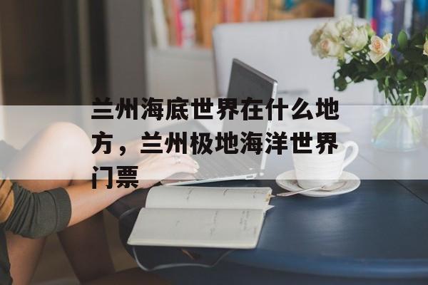 兰州海底世界在什么地方，兰州极地海洋世界门票-第1张图片-