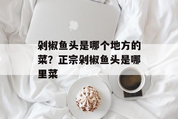 剁椒鱼头是哪个地方的菜？正宗剁椒鱼头是哪里菜-第1张图片-