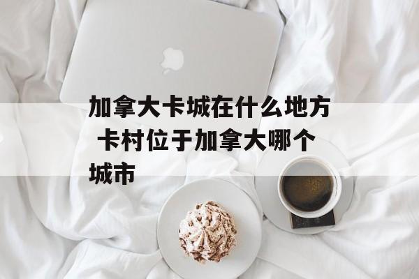 加拿大卡城在什么地方 卡村位于加拿大哪个城市-第1张图片-